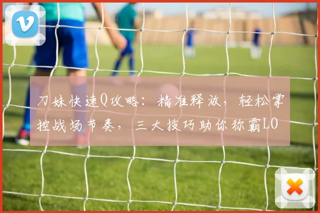 刀妹快速Q攻略：精准释放，轻松掌控战场节奏，三大技巧助你称霸LOL手游