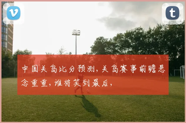 中国关岛比分预测,关岛赛事前瞻悬念重重,谁将笑到最后,