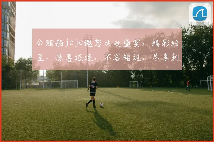 公赌船jcjc邀您共赴盛宴，精彩纷呈，惊喜连连，不容错过，尽享刺激