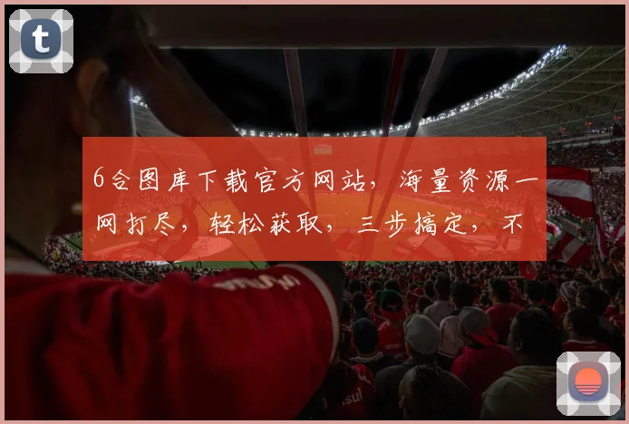 6合图库下载官方网站，海量资源一网打尽，轻松获取，三步搞定，不容错过